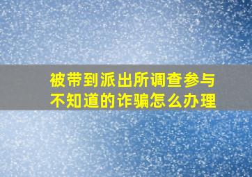 被带到派出所调查参与不知道的诈骗怎么办理