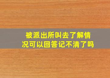 被派出所叫去了解情况可以回答记不清了吗