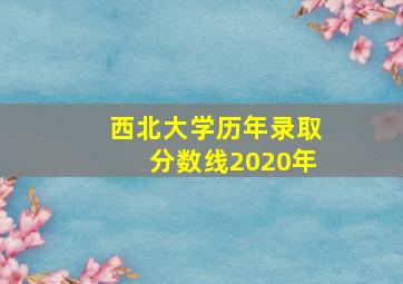 西北大学历年录取分数线2020年