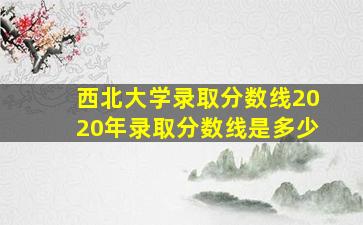 西北大学录取分数线2020年录取分数线是多少