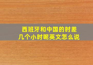 西班牙和中国的时差几个小时呢英文怎么说