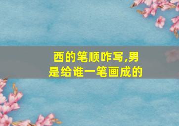 西的笔顺咋写,男是给谁一笔画成的