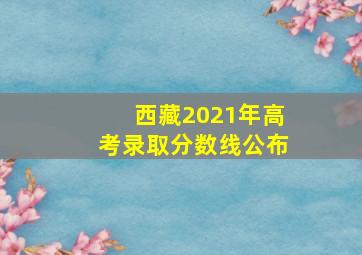 西藏2021年高考录取分数线公布