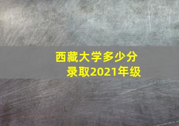 西藏大学多少分录取2021年级