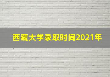 西藏大学录取时间2021年