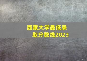 西藏大学最低录取分数线2023