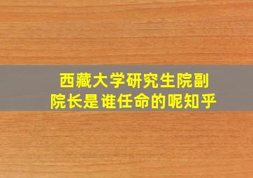 西藏大学研究生院副院长是谁任命的呢知乎