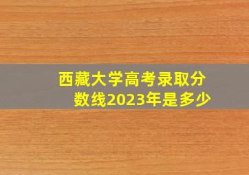 西藏大学高考录取分数线2023年是多少