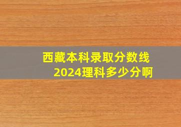 西藏本科录取分数线2024理科多少分啊