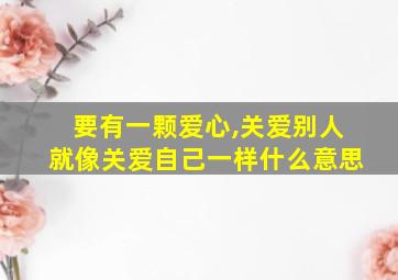 要有一颗爱心,关爱别人就像关爱自己一样什么意思