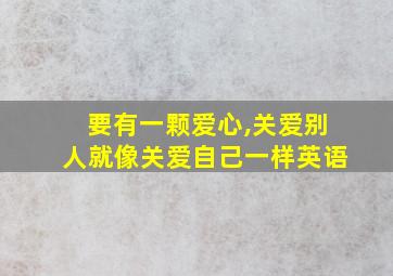 要有一颗爱心,关爱别人就像关爱自己一样英语