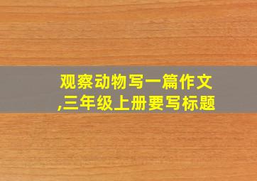 观察动物写一篇作文,三年级上册要写标题