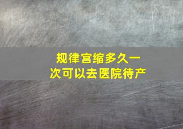 规律宫缩多久一次可以去医院待产