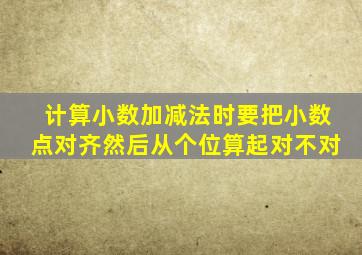 计算小数加减法时要把小数点对齐然后从个位算起对不对