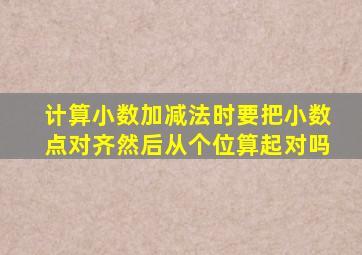 计算小数加减法时要把小数点对齐然后从个位算起对吗