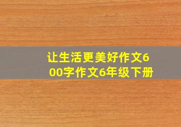 让生活更美好作文600字作文6年级下册