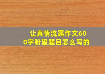 让真情流露作文600字盼望题目怎么写的