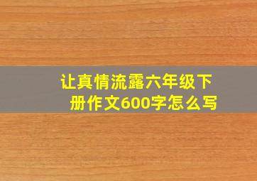 让真情流露六年级下册作文600字怎么写