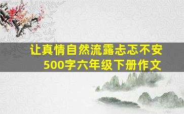 让真情自然流露忐忑不安500字六年级下册作文