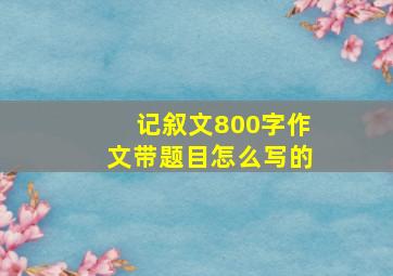 记叙文800字作文带题目怎么写的