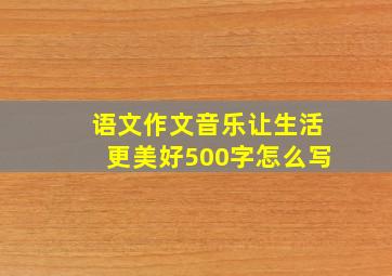 语文作文音乐让生活更美好500字怎么写