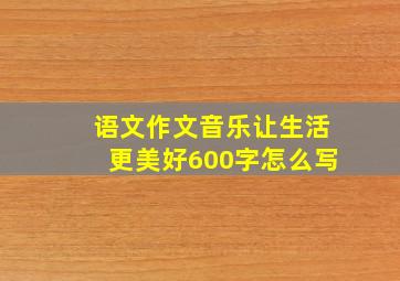 语文作文音乐让生活更美好600字怎么写