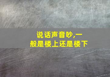 说话声音吵,一般是楼上还是楼下