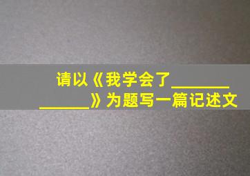 请以《我学会了_____________》为题写一篇记述文