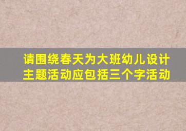 请围绕春天为大班幼儿设计主题活动应包括三个字活动