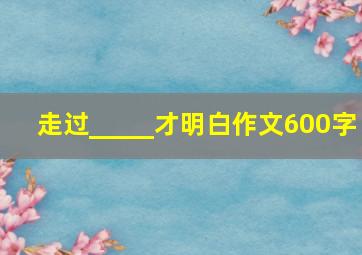 走过_____才明白作文600字