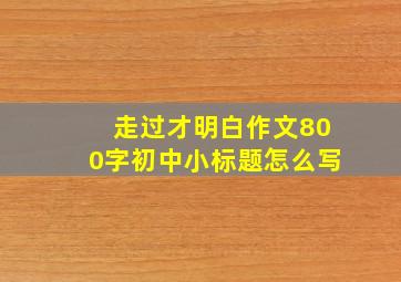 走过才明白作文800字初中小标题怎么写