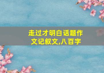 走过才明白话题作文记叙文,八百字