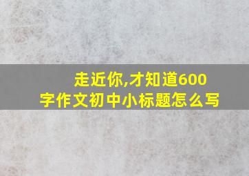 走近你,才知道600字作文初中小标题怎么写