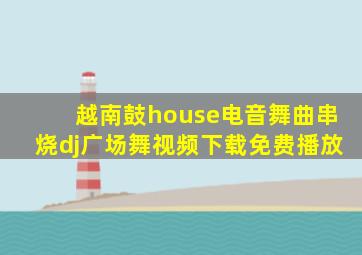 越南鼓house电音舞曲串烧dj广场舞视频下载免费播放