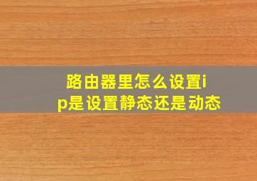 路由器里怎么设置ip是设置静态还是动态