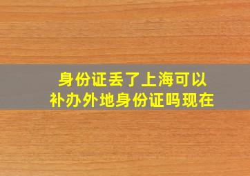 身份证丢了上海可以补办外地身份证吗现在