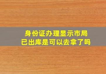 身份证办理显示市局已出库是可以去拿了吗