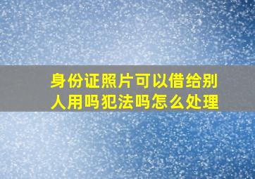 身份证照片可以借给别人用吗犯法吗怎么处理