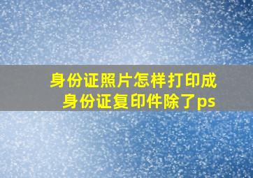 身份证照片怎样打印成身份证复印件除了ps