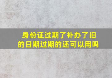 身份证过期了补办了旧的日期过期的还可以用吗