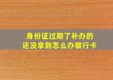 身份证过期了补办的还没拿到怎么办银行卡