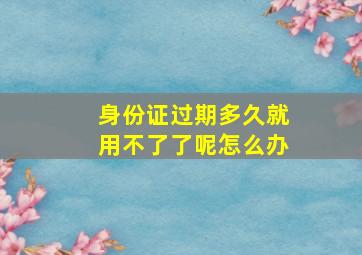 身份证过期多久就用不了了呢怎么办