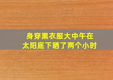 身穿黑衣服大中午在太阳底下晒了两个小时