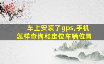 车上安装了gps,手机怎样查询和定位车辆位置