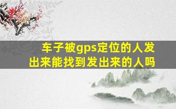 车子被gps定位的人发出来能找到发出来的人吗