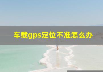 车载gps定位不准怎么办