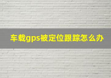 车载gps被定位跟踪怎么办