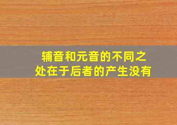 辅音和元音的不同之处在于后者的产生没有