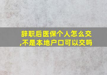 辞职后医保个人怎么交,不是本地户口可以交吗