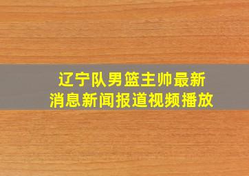 辽宁队男篮主帅最新消息新闻报道视频播放